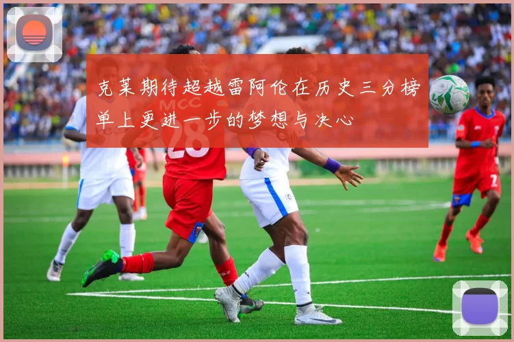 克莱期待超越雷阿伦在历史三分榜单上更进一步的梦想与决心