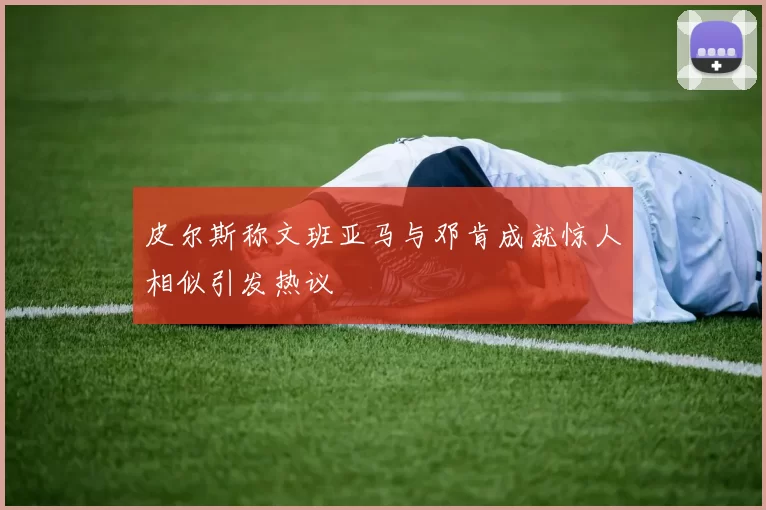 皮尔斯称文班亚马与邓肯成就惊人相似引发热议