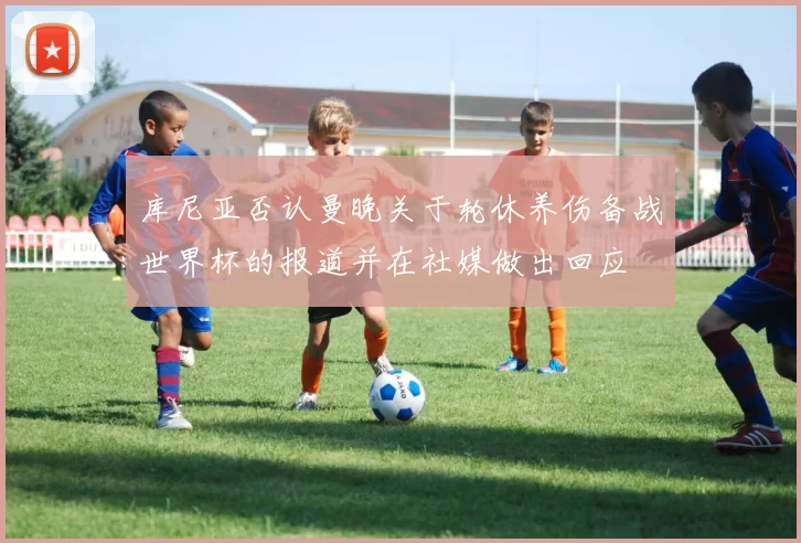 库尼亚否认曼晚关于轮休养伤备战世界杯的报道并在社媒做出回应