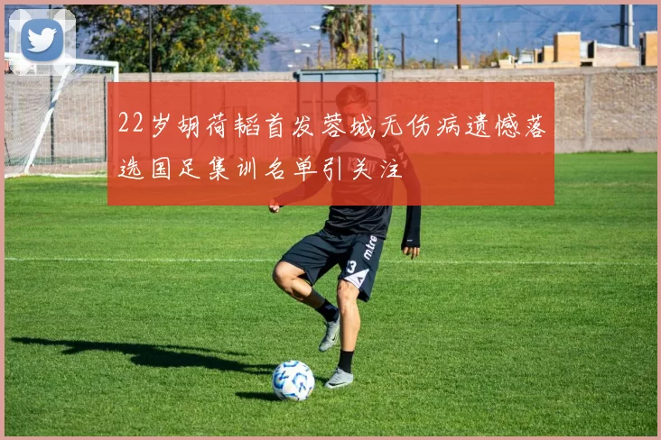 22岁胡荷韬首发蓉城无伤病遗憾落选国足集训名单引关注