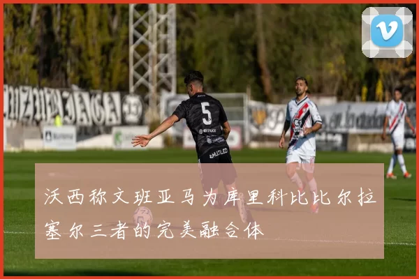 沃西称文班亚马为库里科比比尔拉塞尔三者的完美融合体
