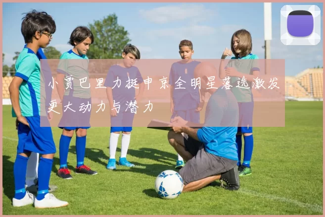 小贾巴里力挺申京全明星落选激发更大动力与潜力