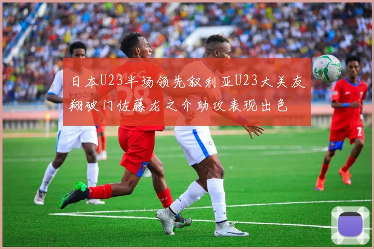 日本U23半场领先叙利亚U23大关友翔破门佐藤龙之介助攻表现出色