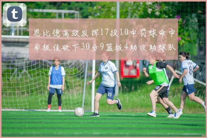 恩比德高效发挥17投10中罚球命中率极佳砍下30分9篮板4助攻助球队获胜