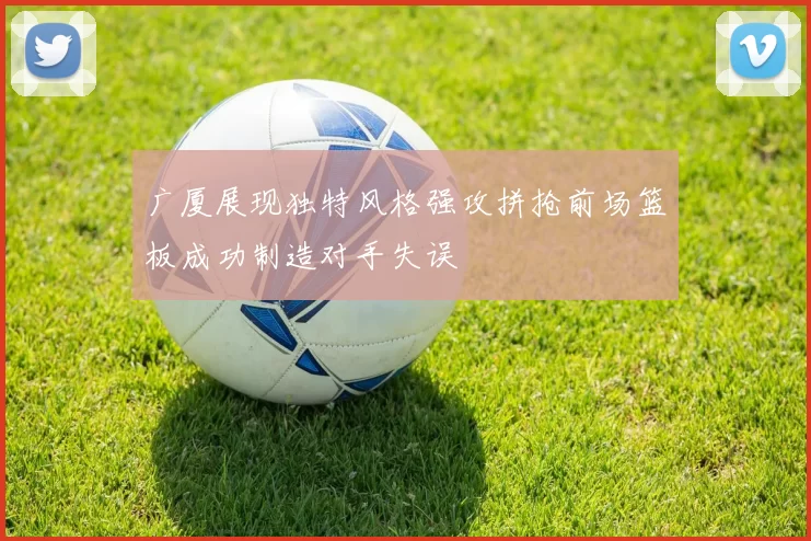 广厦展现独特风格强攻拼抢前场篮板成功制造对手失误