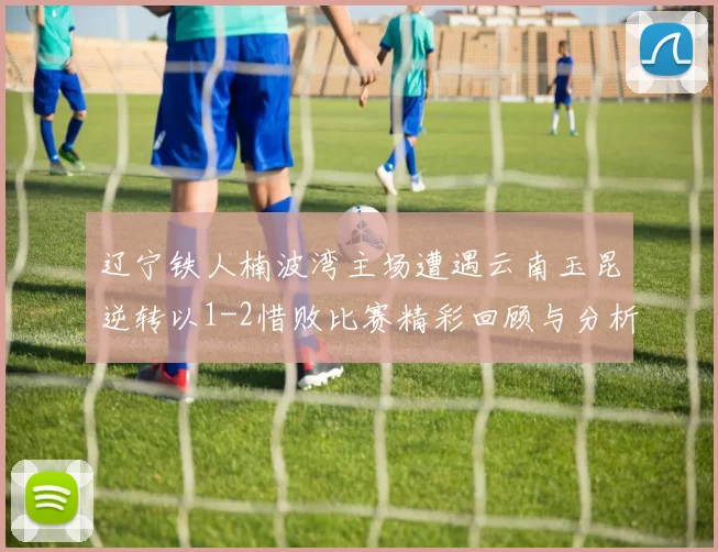 辽宁铁人楠波湾主场遭遇云南玉昆逆转以1-2惜败比赛精彩回顾与分析