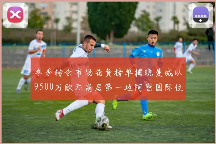 冬季转会市场花费榜单揭晓曼城以9500万欧元高居第一迈阿密国际位列第十一