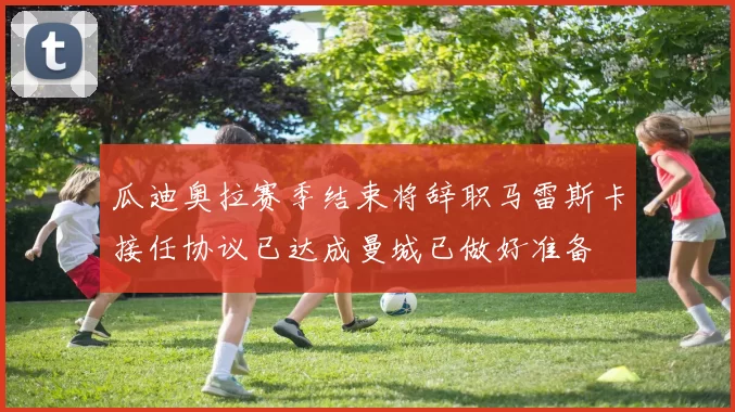 瓜迪奥拉赛季结束将辞职马雷斯卡接任协议已达成曼城已做好准备