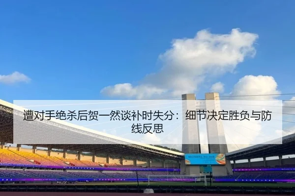 遭对手绝杀后贺一然谈补时失分:细节决定胜负与防线反思